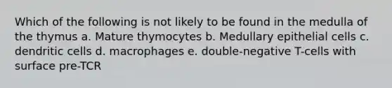 Which of the following is not likely to be found in the medulla of the thymus a. Mature thymocytes b. Medullary epithelial cells c. dendritic cells d. macrophages e. double-negative T-cells with surface pre-TCR