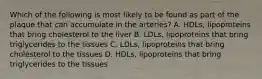 Which of the following is most likely to be found as part of the plaque that can accumulate in the arteries? A. HDLs, lipoproteins that bring cholesterol to the liver B. LDLs, lipoproteins that bring triglycerides to the tissues C. LDLs, lipoproteins that bring cholesterol to the tissues D. HDLs, lipoproteins that bring triglycerides to the tissues