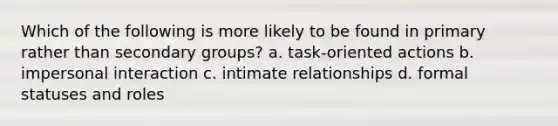 Which of the following is more likely to be found in primary rather than secondary groups? a. task-oriented actions b. impersonal interaction c. intimate relationships d. formal statuses and roles