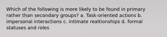 Which of the following is more likely to be found in primary rather than secondary groups? a. Task-oriented actions b. impersonal interactions c. intimate realtionships d. formal statuses and roles