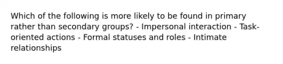 Which of the following is more likely to be found in primary rather than secondary groups? - Impersonal interaction - Task-oriented actions - Formal statuses and roles - Intimate relationships