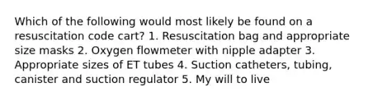 Which of the following would most likely be found on a resuscitation code cart? 1. Resuscitation bag and appropriate size masks 2. Oxygen flowmeter with nipple adapter 3. Appropriate sizes of ET tubes 4. Suction catheters, tubing, canister and suction regulator 5. My will to live