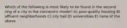 Which of the following is most likely to be found in the second ring of a city in the concentric model? A) poor-quality housing B) affluent neighborhoods C) city hall D) universities E) none of the above