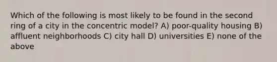 Which of the following is most likely to be found in the second ring of a city in the concentric model? A) poor-quality housing B) affluent neighborhoods C) city hall D) universities E) none of the above