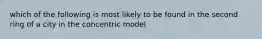 which of the following is most likely to be found in the second ring of a city in the concentric model