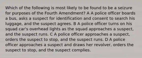 Which of the following is most likely to be found to be a seizure for purposes of the Fourth Amendment? A A police officer boards a bus, asks a suspect for identification and consent to search his luggage, and the suspect agrees. B A police officer turns on his squad car's overhead lights as the squad approaches a suspect, and the suspect runs. C A police officer approaches a suspect, orders the suspect to stop, and the suspect runs. D A police officer approaches a suspect and draws her revolver, orders the suspect to stop, and the suspect complies.