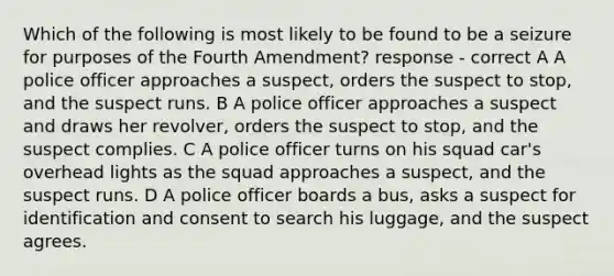 Which of the following is most likely to be found to be a seizure for purposes of the Fourth Amendment? response - correct A A police officer approaches a suspect, orders the suspect to stop, and the suspect runs. B A police officer approaches a suspect and draws her revolver, orders the suspect to stop, and the suspect complies. C A police officer turns on his squad car's overhead lights as the squad approaches a suspect, and the suspect runs. D A police officer boards a bus, asks a suspect for identification and consent to search his luggage, and the suspect agrees.