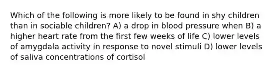 Which of the following is more likely to be found in shy children than in sociable children? A) a drop in blood pressure when B) a higher heart rate from the first few weeks of life C) lower levels of amygdala activity in response to novel stimuli D) lower levels of saliva concentrations of cortisol