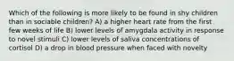 Which of the following is more likely to be found in shy children than in sociable children? A) a higher heart rate from the first few weeks of life B) lower levels of amygdala activity in response to novel stimuli C) lower levels of saliva concentrations of cortisol D) a drop in blood pressure when faced with novelty