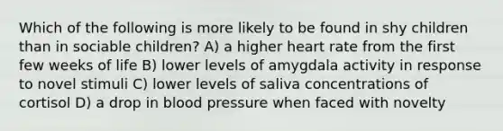 Which of the following is more likely to be found in shy children than in sociable children? A) a higher heart rate from the first few weeks of life B) lower levels of amygdala activity in response to novel stimuli C) lower levels of saliva concentrations of cortisol D) a drop in blood pressure when faced with novelty