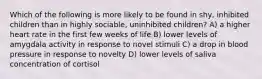 Which of the following is more likely to be found in shy, inhibited children than in highly sociable, uninhibited children? A) a higher heart rate in the first few weeks of life B) lower levels of amygdala activity in response to novel stimuli C) a drop in blood pressure in response to novelty D) lower levels of saliva concentration of cortisol