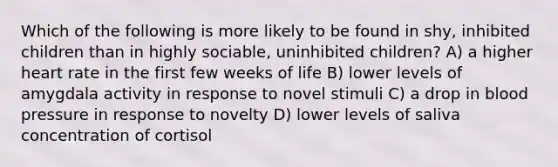 Which of the following is more likely to be found in shy, inhibited children than in highly sociable, uninhibited children? A) a higher heart rate in the first few weeks of life B) lower levels of amygdala activity in response to novel stimuli C) a drop in blood pressure in response to novelty D) lower levels of saliva concentration of cortisol