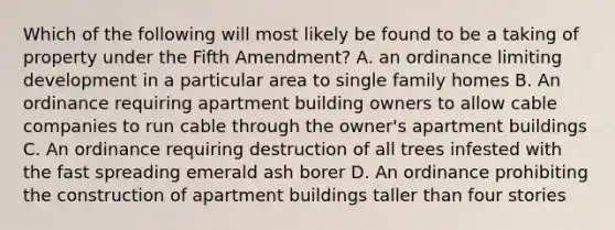 Which of the following will most likely be found to be a taking of property under the Fifth Amendment? A. an ordinance limiting development in a particular area to single family homes B. An ordinance requiring apartment building owners to allow cable companies to run cable through the owner's apartment buildings C. An ordinance requiring destruction of all trees infested with the fast spreading emerald ash borer D. An ordinance prohibiting the construction of apartment buildings taller than four stories