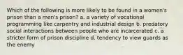 Which of the following is more likely to be found in a women's prison than a men's prison? a. a variety of vocational programming like carpentry and industrial design b. predatory social interactions between people who are incarcerated c. a stricter form of prison discipline d. tendency to view guards as the enemy