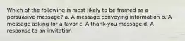 Which of the following is most likely to be framed as a persuasive message? a. A message conveying information b. A message asking for a favor c. A thank-you message d. A response to an invitation