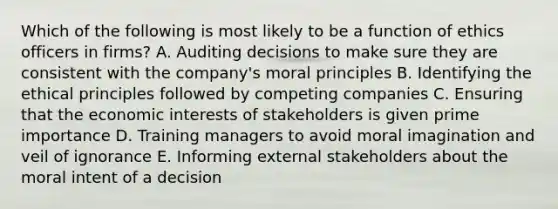 Which of the following is most likely to be a function of ethics officers in firms? A. Auditing decisions to make sure they are consistent with the company's moral principles B. Identifying the ethical principles followed by competing companies C. Ensuring that the economic interests of stakeholders is given prime importance D. Training managers to avoid moral imagination and veil of ignorance E. Informing external stakeholders about the moral intent of a decision