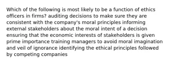 Which of the following is most likely to be a function of ethics officers in firms? auditing decisions to make sure they are consistent with the company's moral principles informing external stakeholders about the moral intent of a decision ensuring that the economic interests of stakeholders is given prime importance training managers to avoid moral imagination and veil of ignorance identifying the ethical principles followed by competing companies