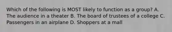 Which of the following is MOST likely to function as a group? A. The audience in a theater B. The board of trustees of a college C. Passengers in an airplane D. Shoppers at a mall