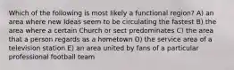 Which of the following is most likely a functional region? A) an area where new Ideas seem to be circulating the fastest B) the area where a certain Church or sect predominates C) the area that a person regards as a hometown D) the service area of a television station E) an area united by fans of a particular professional football team