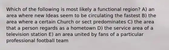 Which of the following is most likely a functional region? A) an area where new Ideas seem to be circulating the fastest B) the area where a certain Church or sect predominates C) the area that a person regards as a hometown D) the service area of a television station E) an area united by fans of a particular professional football team