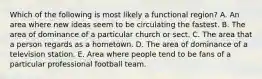 Which of the following is most likely a functional region? A. An area where new ideas seem to be circulating the fastest. B. The area of dominance of a particular church or sect. C. The area that a person regards as a hometown. D. The area of dominance of a television station. E. Area where people tend to be fans of a particular professional football team.