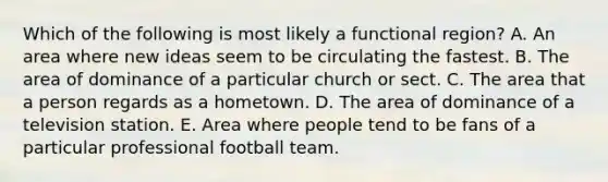 Which of the following is most likely a functional region? A. An area where new ideas seem to be circulating the fastest. B. The area of dominance of a particular church or sect. C. The area that a person regards as a hometown. D. The area of dominance of a television station. E. Area where people tend to be fans of a particular professional football team.