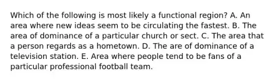 Which of the following is most likely a functional region? A. An area where new ideas seem to be circulating the fastest. B. The area of dominance of a particular church or sect. C. The area that a person regards as a hometown. D. The are of dominance of a television station. E. Area where people tend to be fans of a particular professional football team.