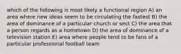 which of the following is most likely a functional region A) an area where new ideas seem to be circulating the fastest B) the area of dominance of a particular church or sect C) the area that a person regards as a hometown D) the area of dominance of a television station E) area where people tend to be fans of a particular professional football team