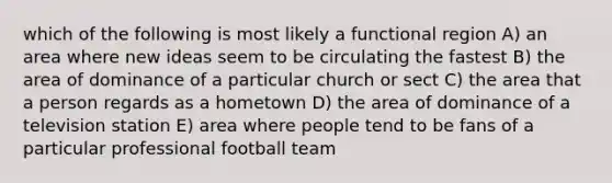 which of the following is most likely a functional region A) an area where new ideas seem to be circulating the fastest B) the area of dominance of a particular church or sect C) the area that a person regards as a hometown D) the area of dominance of a television station E) area where people tend to be fans of a particular professional football team