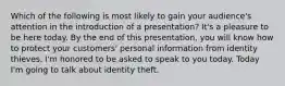 Which of the following is most likely to gain your audience's attention in the introduction of a presentation? It's a pleasure to be here today. By the end of this presentation, you will know how to protect your customers' personal information from identity thieves. I'm honored to be asked to speak to you today. Today I'm going to talk about identity theft.