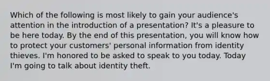 Which of the following is most likely to gain your audience's attention in the introduction of a presentation? It's a pleasure to be here today. By the end of this presentation, you will know how to protect your customers' personal information from identity thieves. I'm honored to be asked to speak to you today. Today I'm going to talk about identity theft.