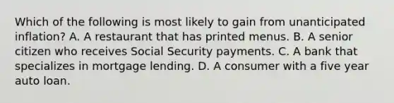 Which of the following is most likely to gain from unanticipated​ inflation? A. A restaurant that has printed menus. B. A senior citizen who receives Social Security payments. C. A bank that specializes in mortgage lending. D. A consumer with a five year auto loan.