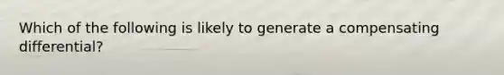 Which of the following is likely to generate a compensating differential?