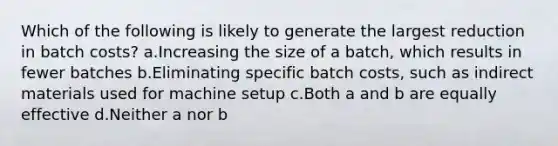 Which of the following is likely to generate the largest reduction in batch costs? a.Increasing the size of a batch, which results in fewer batches b.Eliminating specific batch costs, such as indirect materials used for machine setup c.Both a and b are equally effective d.Neither a nor b