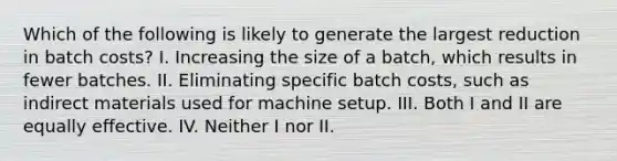 Which of the following is likely to generate the largest reduction in batch costs? I. Increasing the size of a batch, which results in fewer batches. II. Eliminating specific batch costs, such as indirect materials used for machine setup. III. Both I and II are equally effective. IV. Neither I nor II.