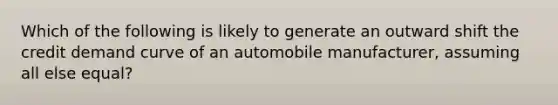 Which of the following is likely to generate an outward shift the credit demand curve of an automobile manufacturer, assuming all else equal?