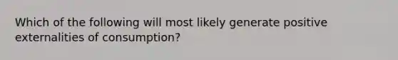 Which of the following will most likely generate positive externalities of consumption?