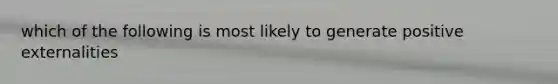 which of the following is most likely to generate positive externalities