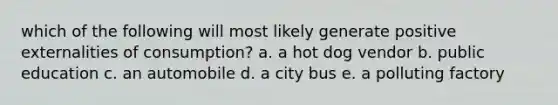 which of the following will most likely generate positive externalities of consumption? a. a hot dog vendor b. public education c. an automobile d. a city bus e. a polluting factory