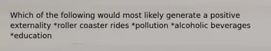 Which of the following would most likely generate a positive externality *roller coaster rides *pollution *alcoholic beverages *education