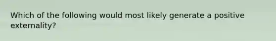 Which of the following would most likely generate a positive externality?