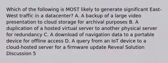 Which of the following is MOST likely to generate significant East-West traffic in a datacenter? A. A backup of a large video presentation to cloud storage for archival purposes B. A duplication of a hosted virtual server to another physical server for redundancy C. A download of navigation data to a portable device for offline access D. A query from an IoT device to a cloud-hosted server for a firmware update Reveal Solution Discussion 5