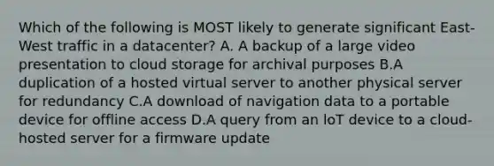 Which of the following is MOST likely to generate significant East-West traffic in a datacenter? A. A backup of a large video presentation to cloud storage for archival purposes B.A duplication of a hosted virtual server to another physical server for redundancy C.A download of navigation data to a portable device for offline access D.A query from an loT device to a cloud-hosted server for a firmware update