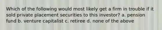 Which of the following would most likely get a firm in trouble if it sold private placement securities to this investor? a. pension fund b. venture capitalist c. retiree d. none of the above