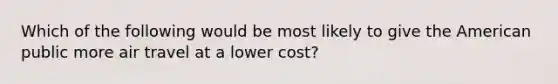 Which of the following would be most likely to give the American public more air travel at a lower cost?