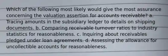 Which of the following most likely would give the most assurance concerning the valuation assertion for accounts receivable? a. Tracing amounts in the subsidiary ledger to details on shipping documents. b. Comparing receivable turnover ratios to industry statistics for reasonableness. c. Inquiring about receivables pledged under loan agreements. d. Assessing the allowance for uncollectible accounts for reasonableness.