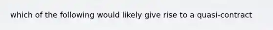 which of the following would likely give rise to a quasi-contract