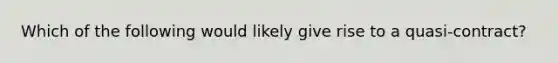 Which of the following would likely give rise to a quasi-contract?