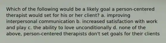 Which of the following would be a likely goal a person-centered therapist would set for his or her client? a. improving interpersonal communication b. increased satisfaction with work and play c. the ability to love unconditionally d. none of the above, person-centered therapists don't set goals for their clients