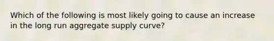 Which of the following is most likely going to cause an increase in the long run aggregate supply curve?